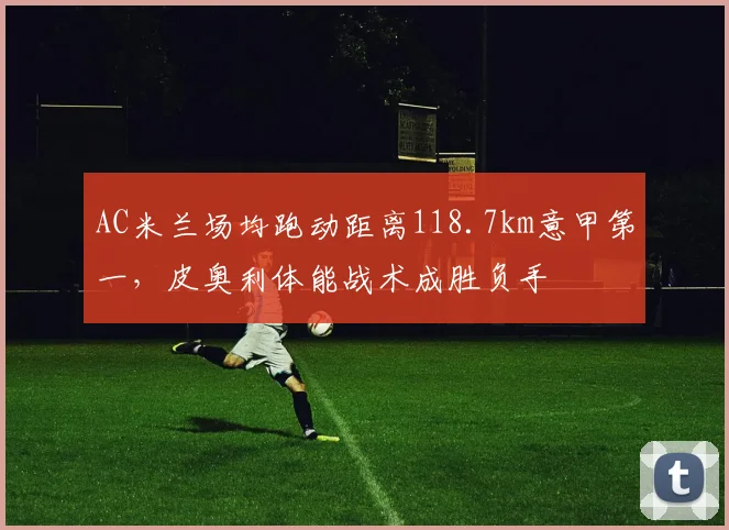 AC米兰场均跑动距离118.7km意甲第一，皮奥利体能战术成胜负手