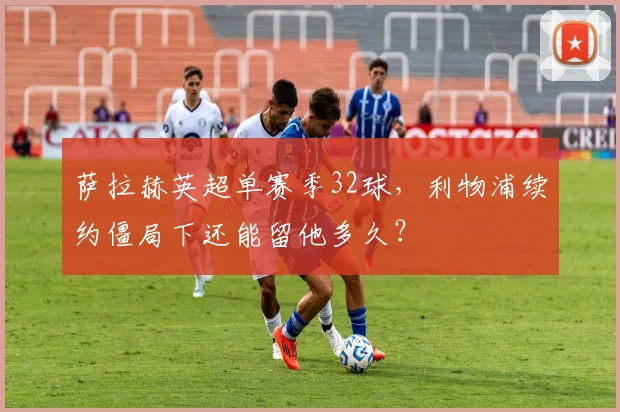 萨拉赫英超单赛季32球，利物浦续约僵局下还能留他多久？