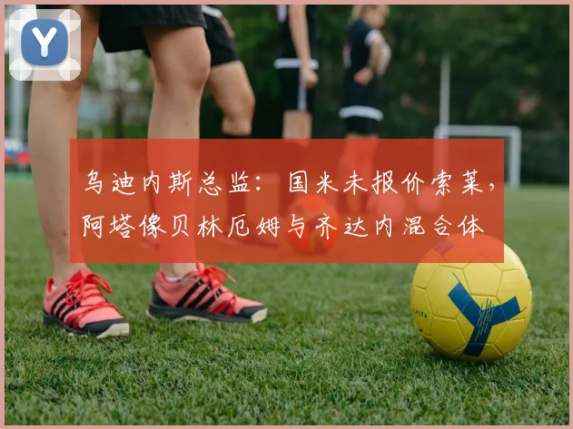 乌迪内斯总监：国米未报价索莱，阿塔像贝林厄姆与齐达内混合体