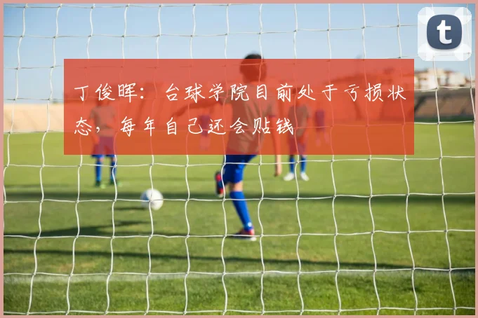 丁俊晖：台球学院目前处于亏损状态，每年自己还会贴钱